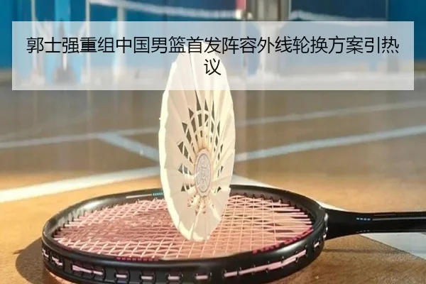 郭士强重组中国男篮首发阵容外线轮换方案引热议