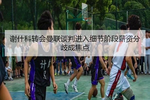 谢什科转会曼联谈判进入细节阶段薪资分歧成焦点